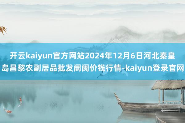 开云kaiyun官方网站2024年12月6日河北秦皇岛昌黎农副居品批发阛阓价钱行情-kaiyun登录官网