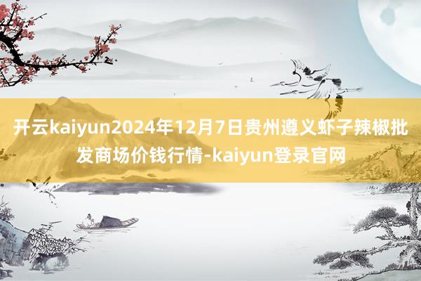 开云kaiyun2024年12月7日贵州遵义虾子辣椒批发商场价钱行情-kaiyun登录官网