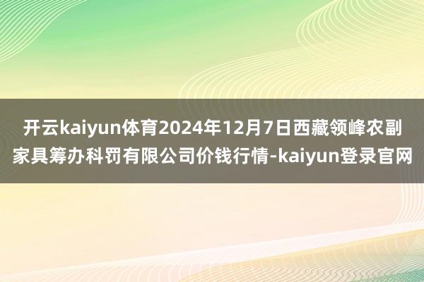 开云kaiyun体育2024年12月7日西藏领峰农副家具筹办科罚有限公司价钱行情-kaiyun登录官网
