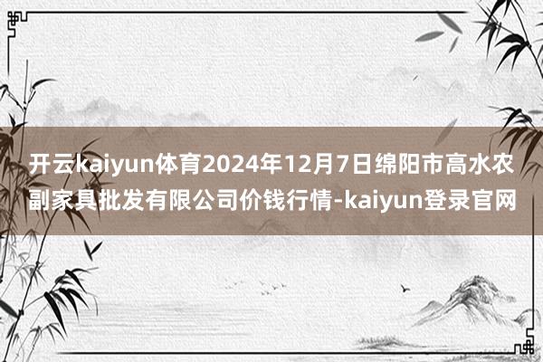 开云kaiyun体育2024年12月7日绵阳市高水农副家具批发有限公司价钱行情-kaiyun登录官网