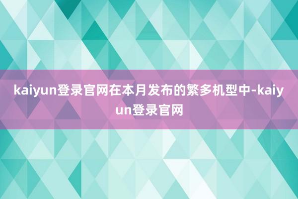 kaiyun登录官网在本月发布的繁多机型中-kaiyun登录官网