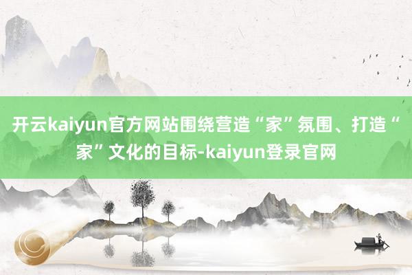 开云kaiyun官方网站围绕营造“家”氛围、打造“家”文化的目标-kaiyun登录官网