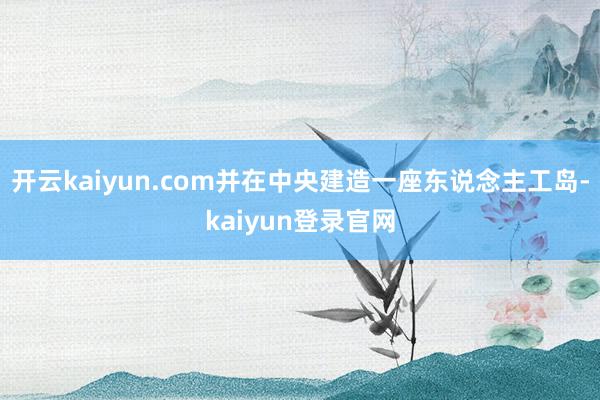 开云kaiyun.com并在中央建造一座东说念主工岛-kaiyun登录官网