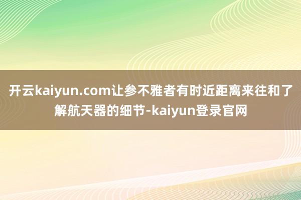 开云kaiyun.com让参不雅者有时近距离来往和了解航天器的细节-kaiyun登录官网