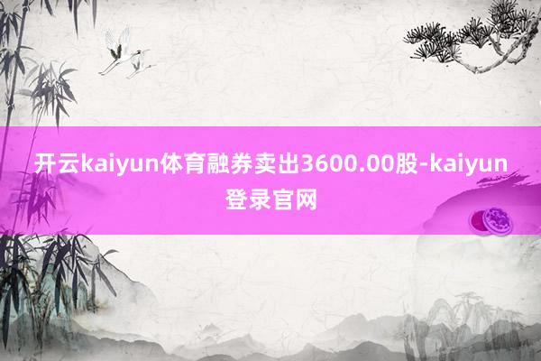开云kaiyun体育融券卖出3600.00股-kaiyun登录官网