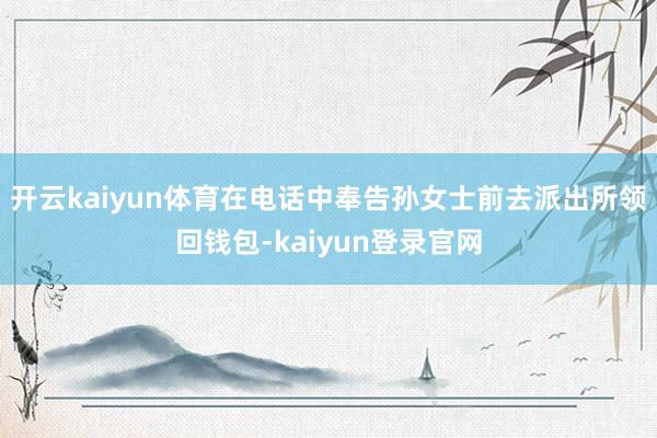 开云kaiyun体育在电话中奉告孙女士前去派出所领回钱包-kaiyun登录官网