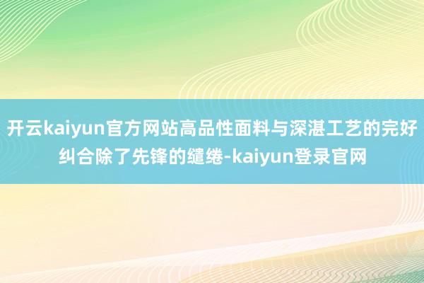 开云kaiyun官方网站高品性面料与深湛工艺的完好纠合除了先锋的缱绻-kaiyun登录官网