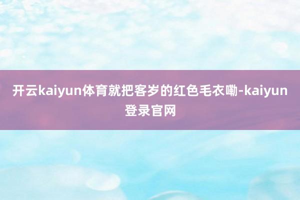 开云kaiyun体育就把客岁的红色毛衣嘞-kaiyun登录官网