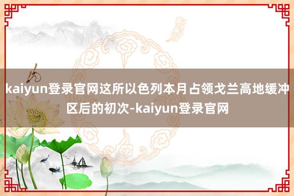 kaiyun登录官网这所以色列本月占领戈兰高地缓冲区后的初次-kaiyun登录官网