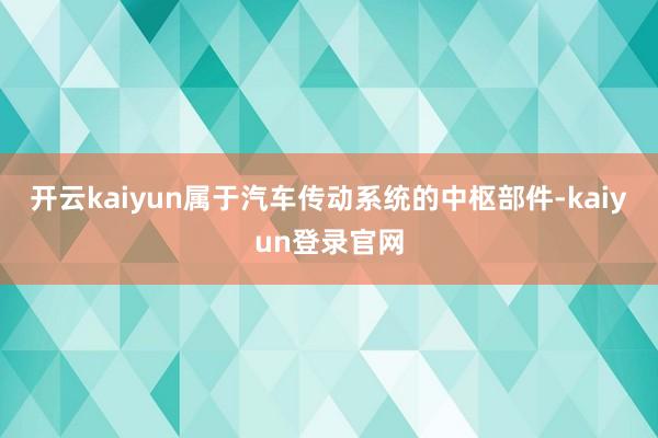 开云kaiyun属于汽车传动系统的中枢部件-kaiyun登录官网