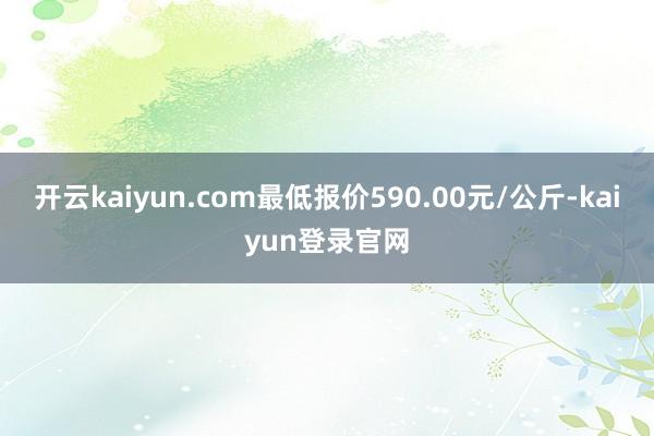 开云kaiyun.com最低报价590.00元/公斤-kaiyun登录官网