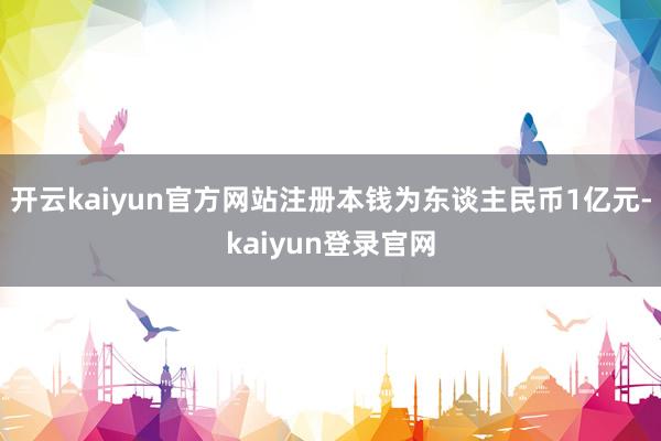 开云kaiyun官方网站注册本钱为东谈主民币1亿元-kaiyun登录官网