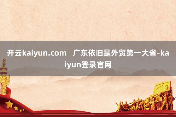 开云kaiyun.com   广东依旧是外贸第一大省-kaiyun登录官网