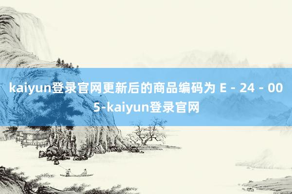 kaiyun登录官网更新后的商品编码为 E - 24 - 005-kaiyun登录官网