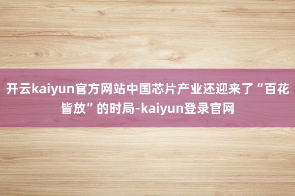 开云kaiyun官方网站中国芯片产业还迎来了“百花皆放”的时局-kaiyun登录官网