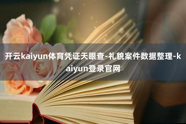 开云kaiyun体育凭证天眼查-礼貌案件数据整理-kaiyun登录官网