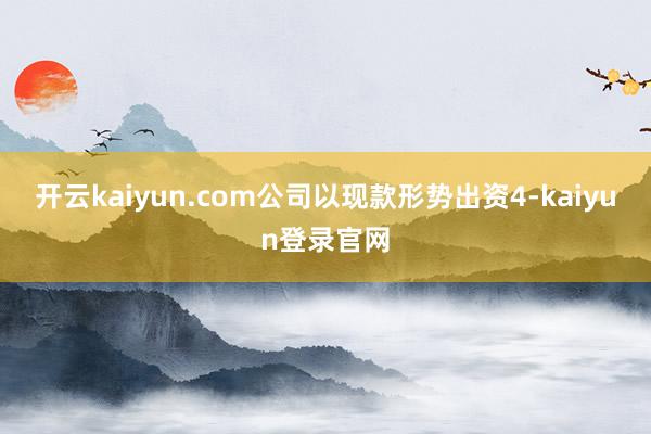 开云kaiyun.com公司以现款形势出资4-kaiyun登录官网