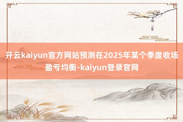 开云kaiyun官方网站预测在2025年某个季度收场盈亏均衡-kaiyun登录官网