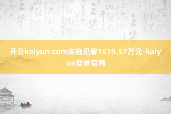 开云kaiyun.com实施见解1519.57万元-kaiyun登录官网