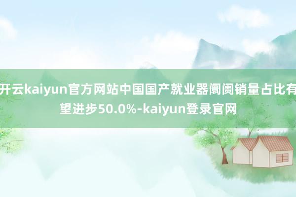 开云kaiyun官方网站中国国产就业器阛阓销量占比有望进步50.0%-kaiyun登录官网
