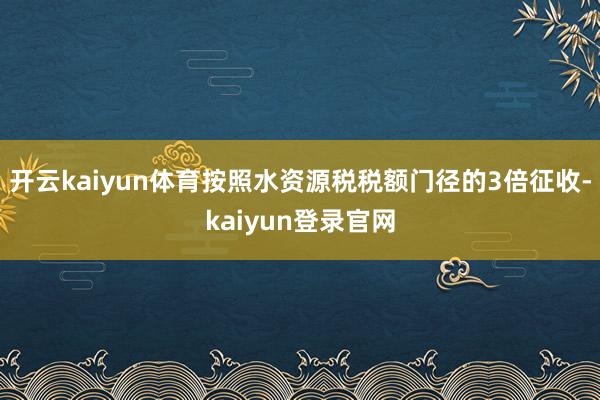 开云kaiyun体育按照水资源税税额门径的3倍征收-kaiyun登录官网