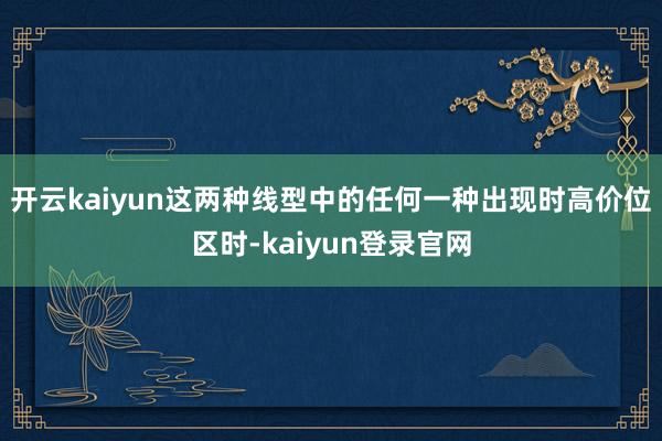 开云kaiyun　　这两种线型中的任何一种出现时高价位区时-kaiyun登录官网