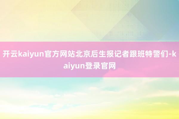 开云kaiyun官方网站北京后生报记者跟班特警们-kaiyun登录官网