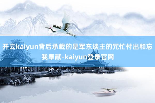 开云kaiyun背后承载的是军东谈主的冗忙付出和忘我奉献-kaiyun登录官网