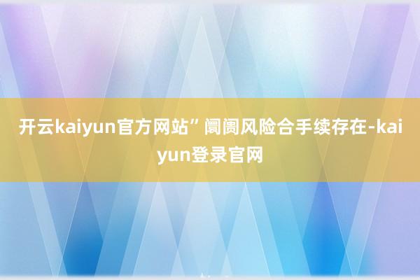 开云kaiyun官方网站”阛阓风险合手续存在-kaiyun登录官网