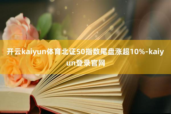 开云kaiyun体育北证50指数尾盘涨超10%-kaiyun登录官网