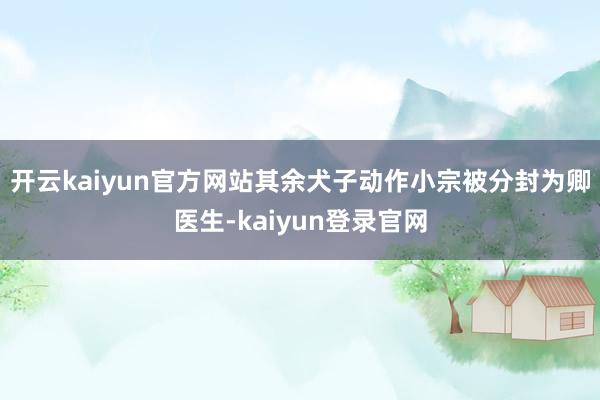 开云kaiyun官方网站其余犬子动作小宗被分封为卿医生-kaiyun登录官网