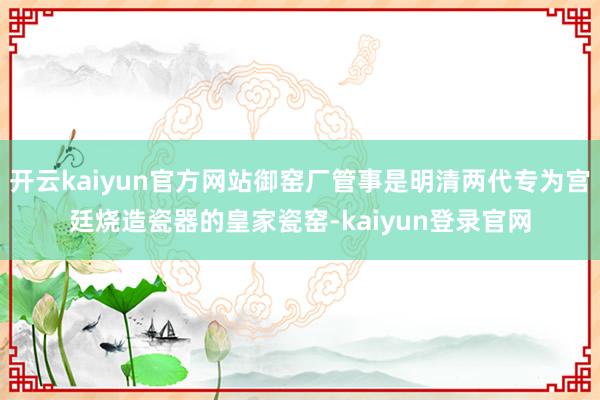 开云kaiyun官方网站御窑厂管事是明清两代专为宫廷烧造瓷器的皇家瓷窑-kaiyun登录官网
