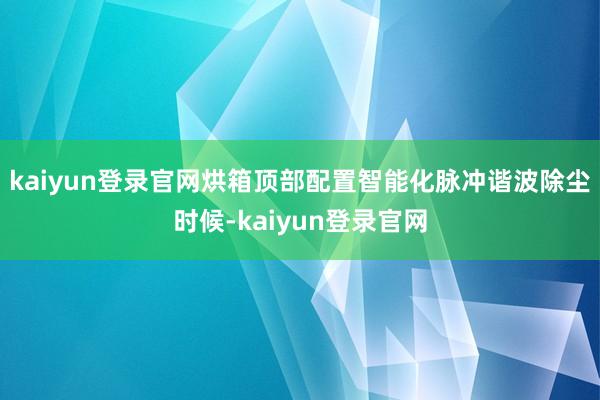 kaiyun登录官网烘箱顶部配置智能化脉冲谐波除尘时候-kaiyun登录官网