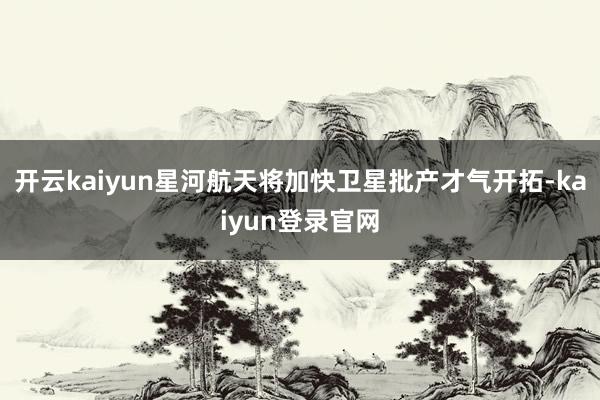 开云kaiyun星河航天将加快卫星批产才气开拓-kaiyun登录官网