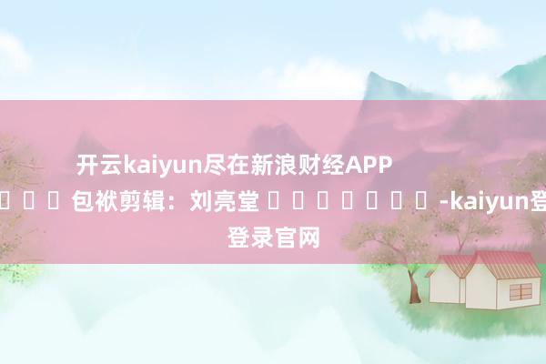 开云kaiyun尽在新浪财经APP            						包袱剪辑：刘亮堂 							-kaiyun登录官网