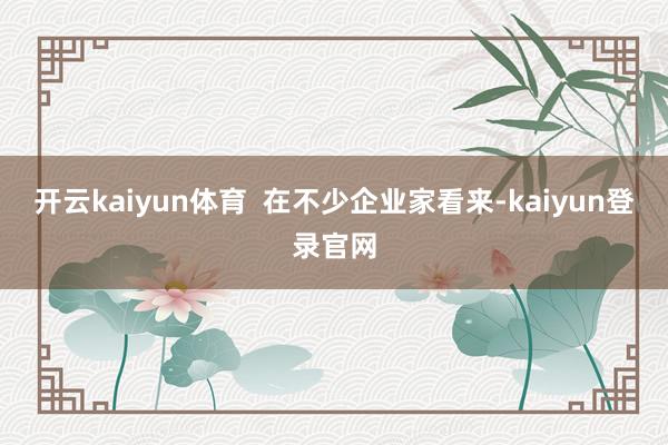 开云kaiyun体育  在不少企业家看来-kaiyun登录官网