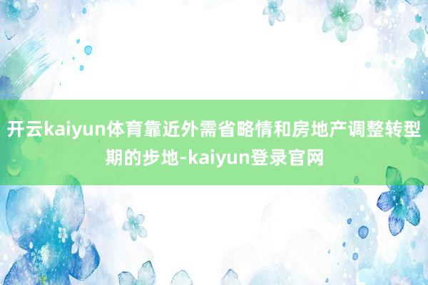 开云kaiyun体育靠近外需省略情和房地产调整转型期的步地-kaiyun登录官网
