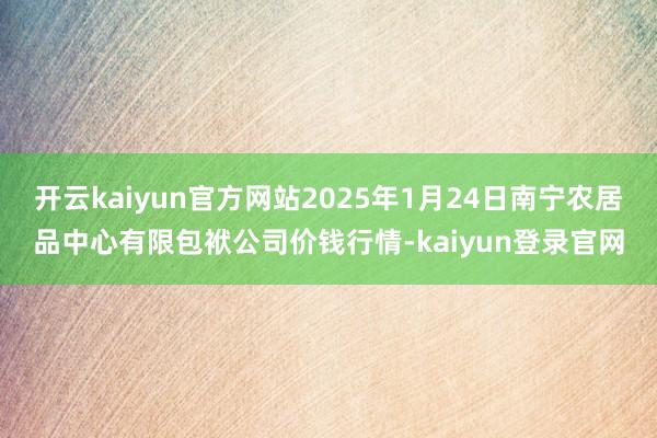 开云kaiyun官方网站2025年1月24日南宁农居品中心有限包袱公司价钱行情-kaiyun登录官网