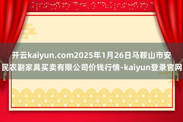 开云kaiyun.com2025年1月26日马鞍山市安民农副家具买卖有限公司价钱行情-kaiyun登录官网