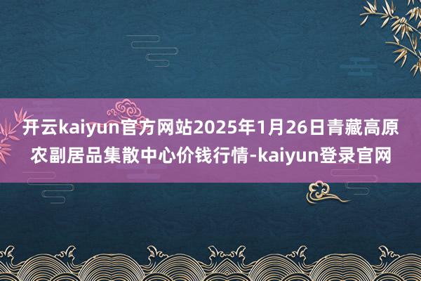 开云kaiyun官方网站2025年1月26日青藏高原农副居品集散中心价钱行情-kaiyun登录官网