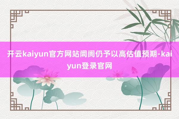 开云kaiyun官方网站阛阓仍予以高估值预期-kaiyun登录官网