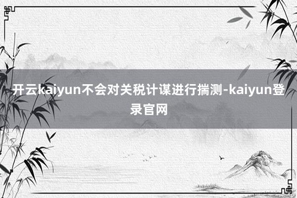 开云kaiyun不会对关税计谋进行揣测-kaiyun登录官网