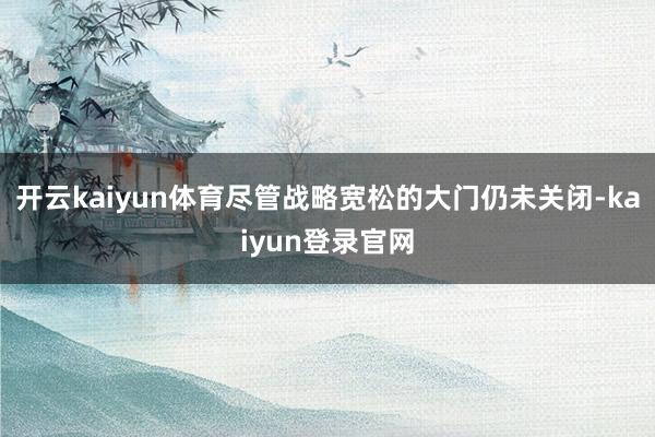 开云kaiyun体育尽管战略宽松的大门仍未关闭-kaiyun登录官网