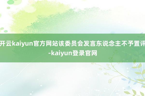 开云kaiyun官方网站该委员会发言东说念主不予置评-kaiyun登录官网