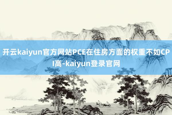 开云kaiyun官方网站PCE在住房方面的权重不如CPI高-kaiyun登录官网