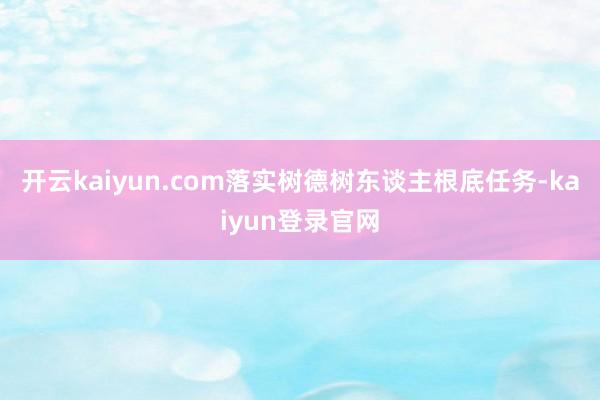 开云kaiyun.com落实树德树东谈主根底任务-kaiyun登录官网