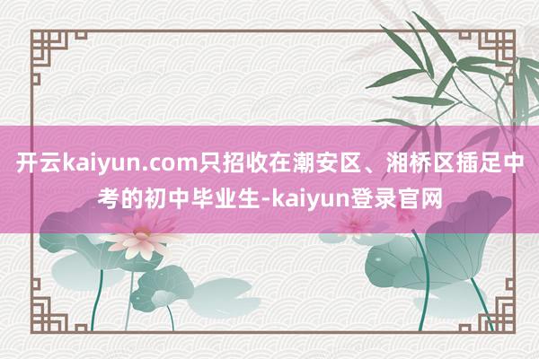 开云kaiyun.com只招收在潮安区、湘桥区插足中考的初中毕业生-kaiyun登录官网