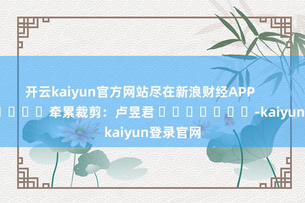 开云kaiyun官方网站尽在新浪财经APP            						牵累裁剪：卢昱君 							-kaiyun登录官网