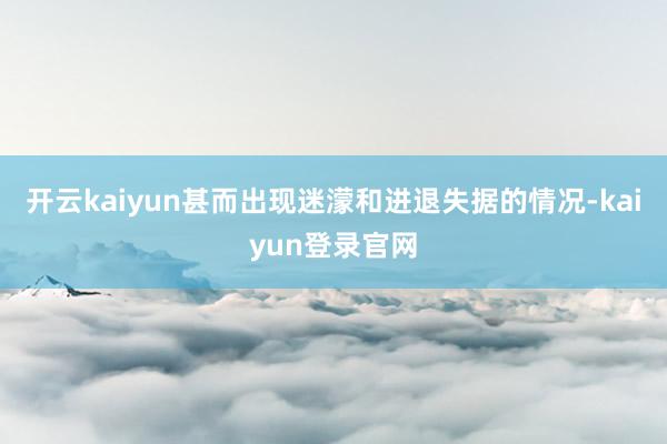 开云kaiyun甚而出现迷濛和进退失据的情况-kaiyun登录官网