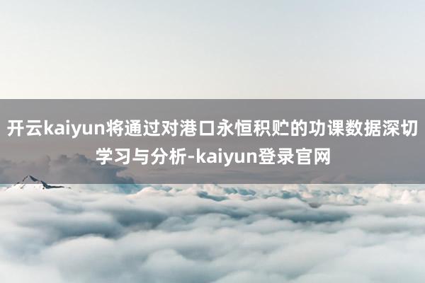 开云kaiyun将通过对港口永恒积贮的功课数据深切学习与分析-kaiyun登录官网